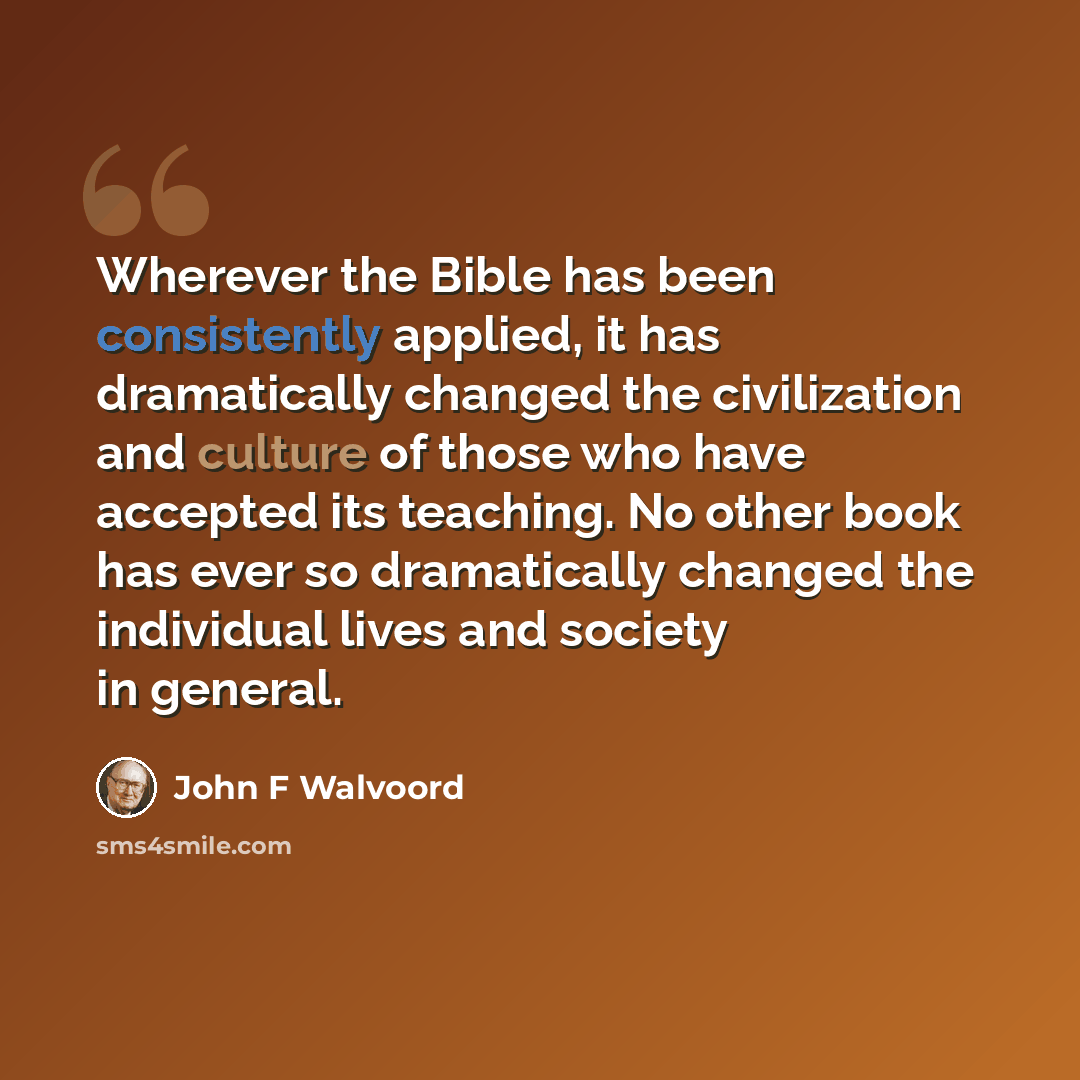 “Wherever the Bible has been consistently applied, it has dramatically changed the civilization and culture of those who have accepted its teaching. No other book has ever so dramatically changed the individual lives and society in general.” quote by John F Walvoord