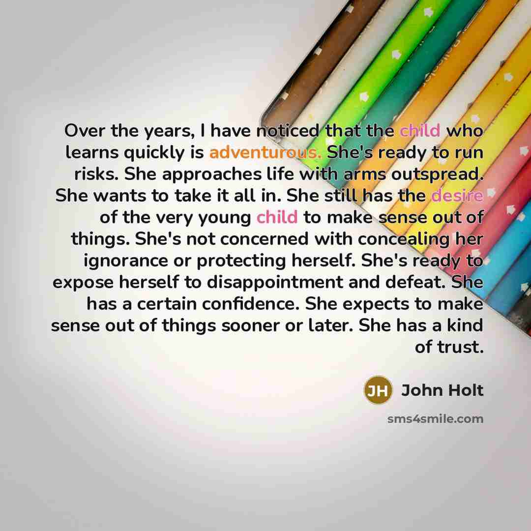 “Over the years, I have noticed that the child who learns quickly is adventurous. She's ready to run risks. She approaches life with arms outspread. She wants to take it all in. She still has the desire of the very young child to make sense out of things. She's not concerned with concealing her…” quote by John Holt