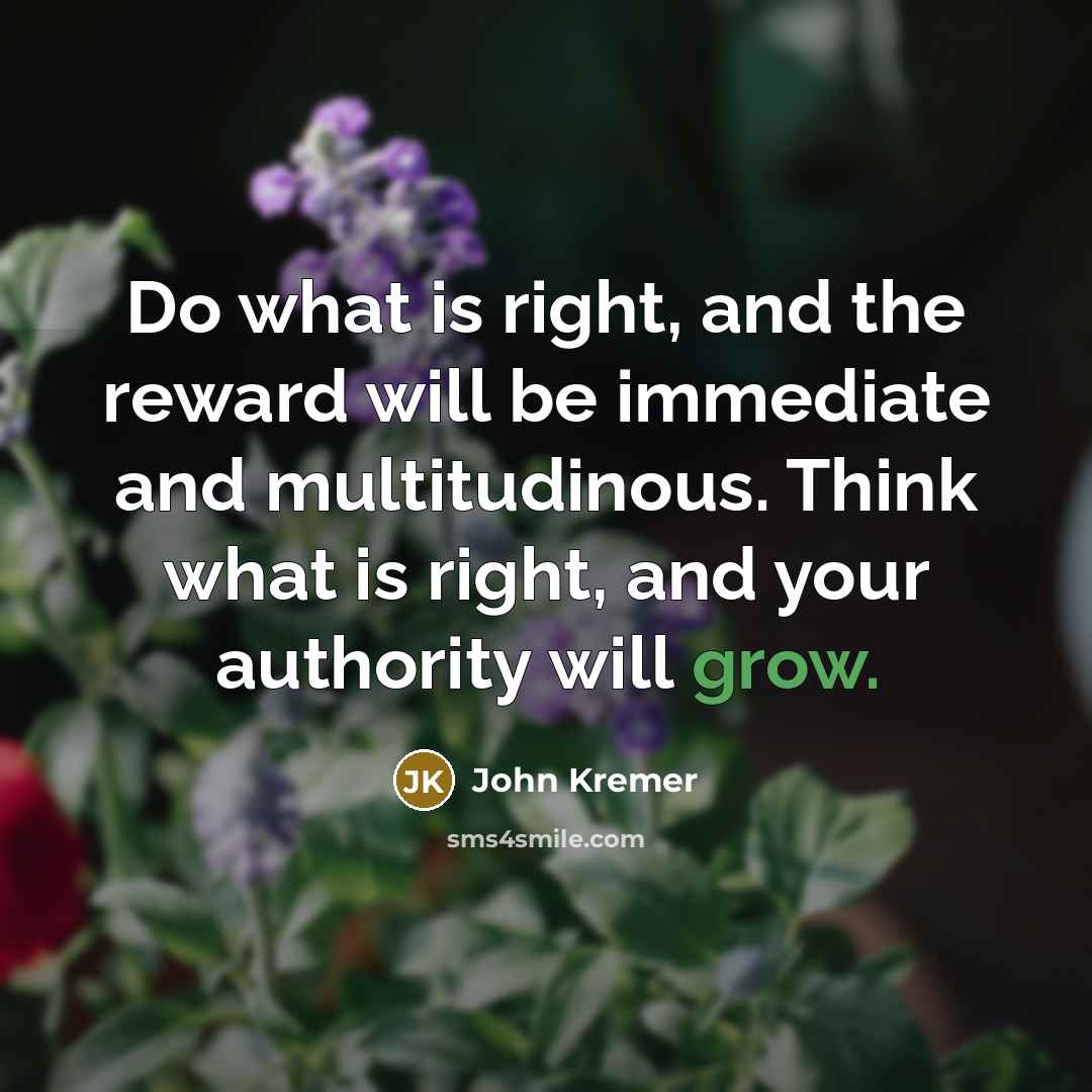 “Do what is right, and the reward will be immediate and multitudinous. Think what is right, and your authority will grow.” quote by John Kremer