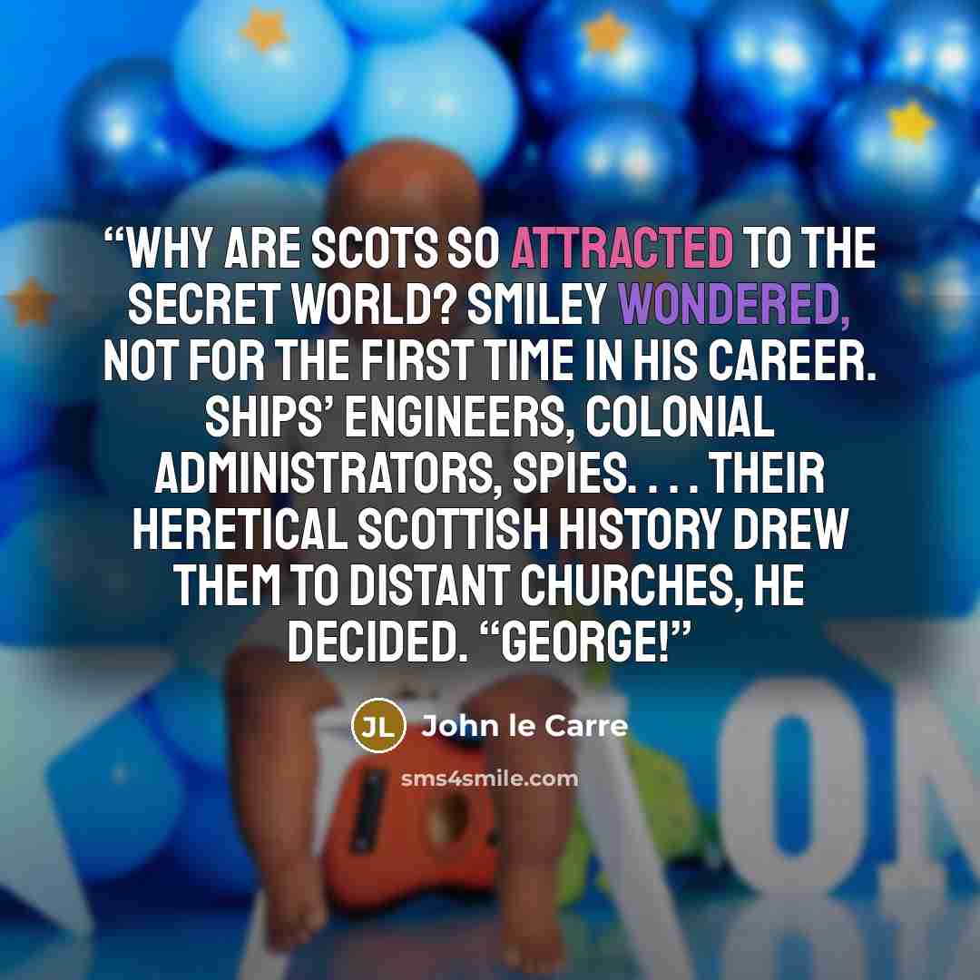 “Why are Scots so attracted to the secret world? Smiley wondered, not for the first time in his career. Ships’ engineers, Colonial administrators, spies. . . . Their heretical Scottish history drew them to distant churches, he decided. “George!” quote by John le Carré