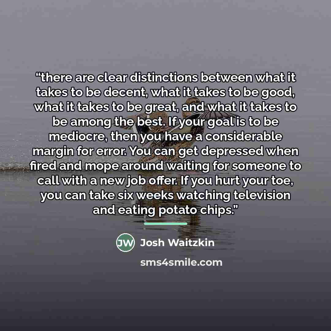 “there are clear distinctions between what it takes to be decent, what it takes to be good, what it takes to be great, and what it takes to be among the best. If your goal is to be mediocre, then you have a considerable margin for error. You can get depressed when fired and mope around waiting for…” quote by Josh Waitzkin