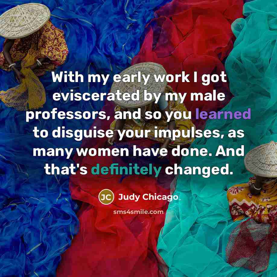 “With my early work I got eviscerated by my male professors, and so you learned to disguise your impulses, as many women have done. And that's definitely changed.” quote by Judy Chicago