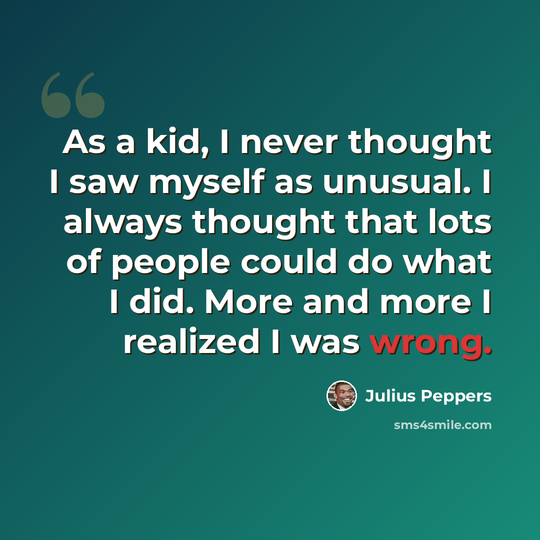 “As a kid, I never thought I saw myself as unusual. I always thought that lots of people could do what I did. More and more I realized I was wrong.” quote by Julius Peppers