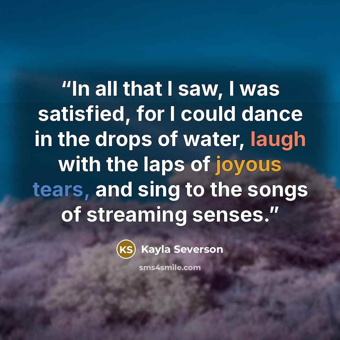 “In all that I saw, I was satisfied, for I could dance in the drops of water, laugh with the laps of joyous tears, and sing to the songs of streaming senses.” quote by Kayla Severson