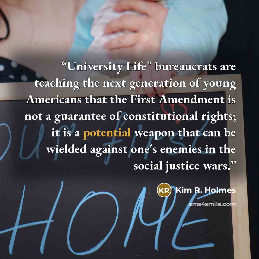 “University Life" bureaucrats are teaching the next generation of young Americans that the First Amendment is not a guarantee of constitutional rights; it is a potential weapon that can be wielded against one's enemies in the social justice wars.” quote by Kim R. Holmes