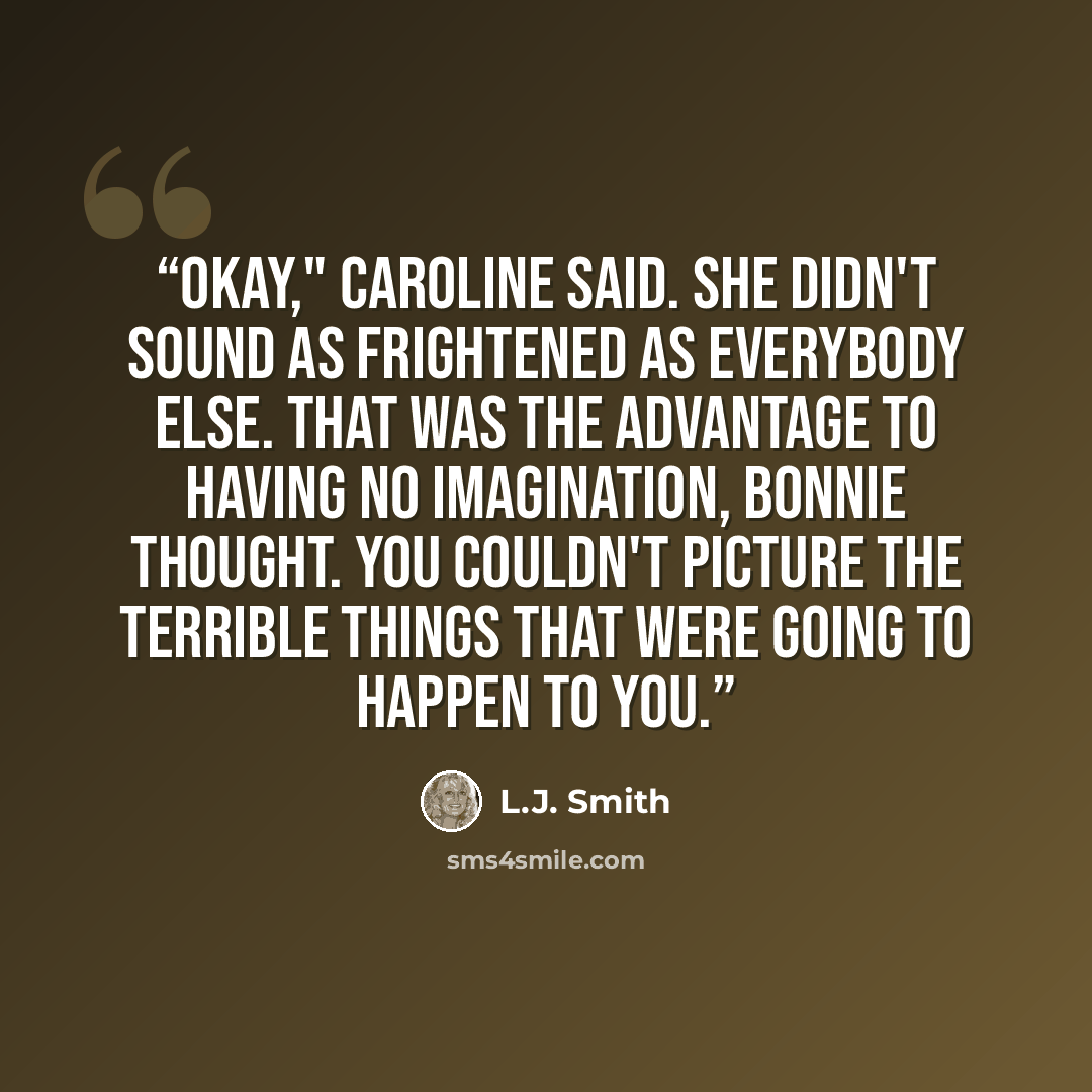“Okay," Caroline said. She didn't sound as frightened as everybody else. That was the advantage to having no imagination, Bonnie thought. You couldn't picture the terrible things that were going to happen to you.” quote by L.J. Smith