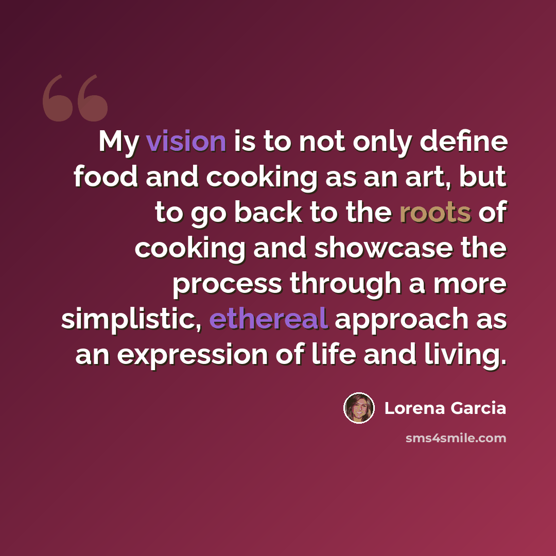 “My vision is to not only define food and cooking as an art, but to go back to the roots of cooking and showcase the process through a more simplistic, ethereal approach as an expression of life and living.” quote by Lorena Garcia
