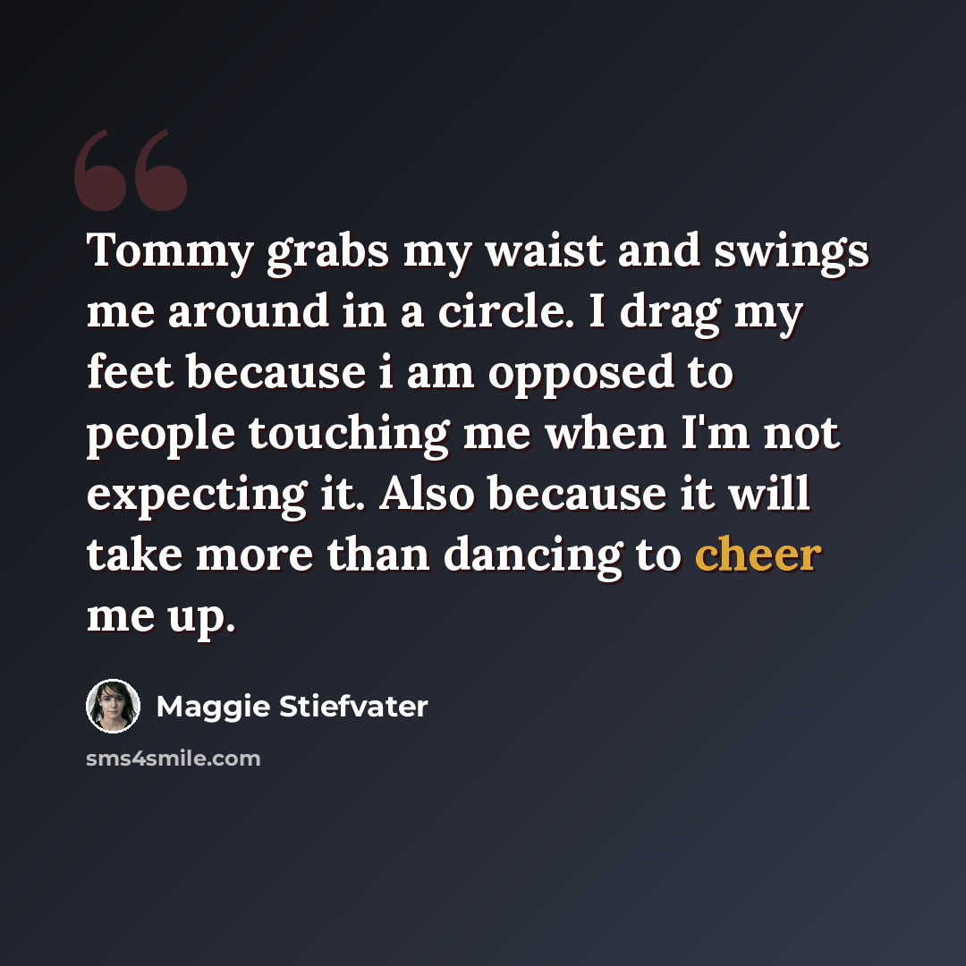 “Tommy grabs my waist and swings me around in a circle. I drag my feet because i am opposed to people touching me when I'm not expecting it. Also because it will take more than dancing to cheer me up.” quote by Maggie Stiefvater