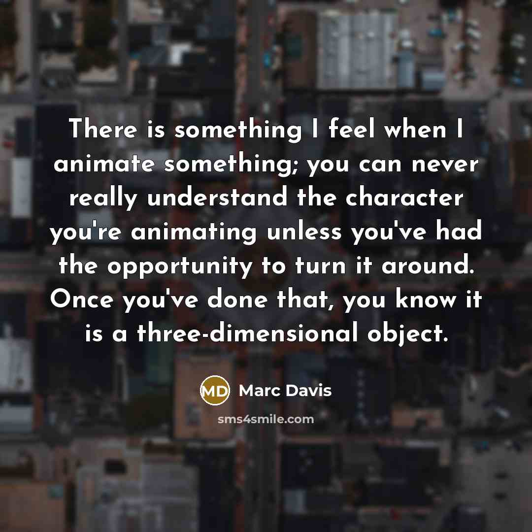 “There is something I feel when I animate something; you can never really understand the character you're animating unless you've had the opportunity to turn it around. Once you've done that, you know it is a three-dimensional object.” quote by Marc Davis