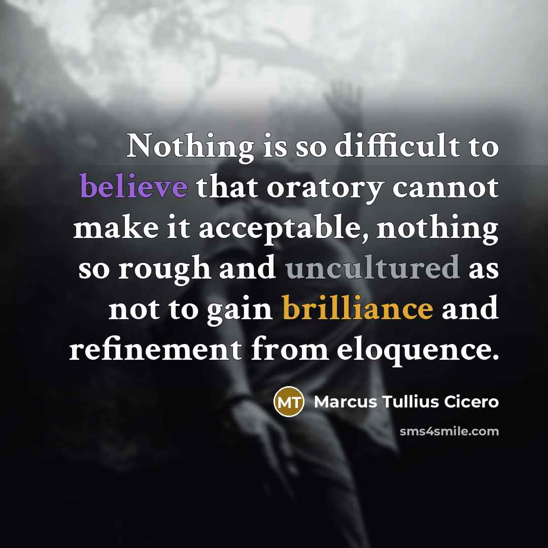 “Nothing is so difficult to believe that oratory cannot make it acceptable, nothing so rough and uncultured as not to gain brilliance and refinement from eloquence.” quote by Marcus Tullius Cicero