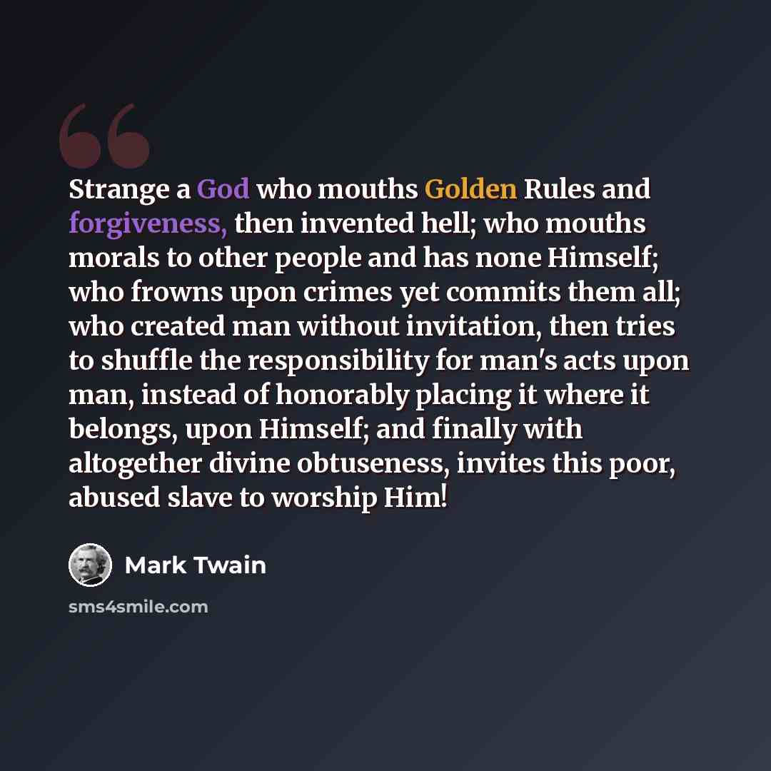 “Strange a God who mouths Golden Rules and forgiveness, then invented hell; who mouths morals to other people and has none Himself; who frowns upon crimes yet commits them all; who created man without invitation, then tries to shuffle the responsibility for man's acts upon man, instead of honorably…” quote by Mark Twain