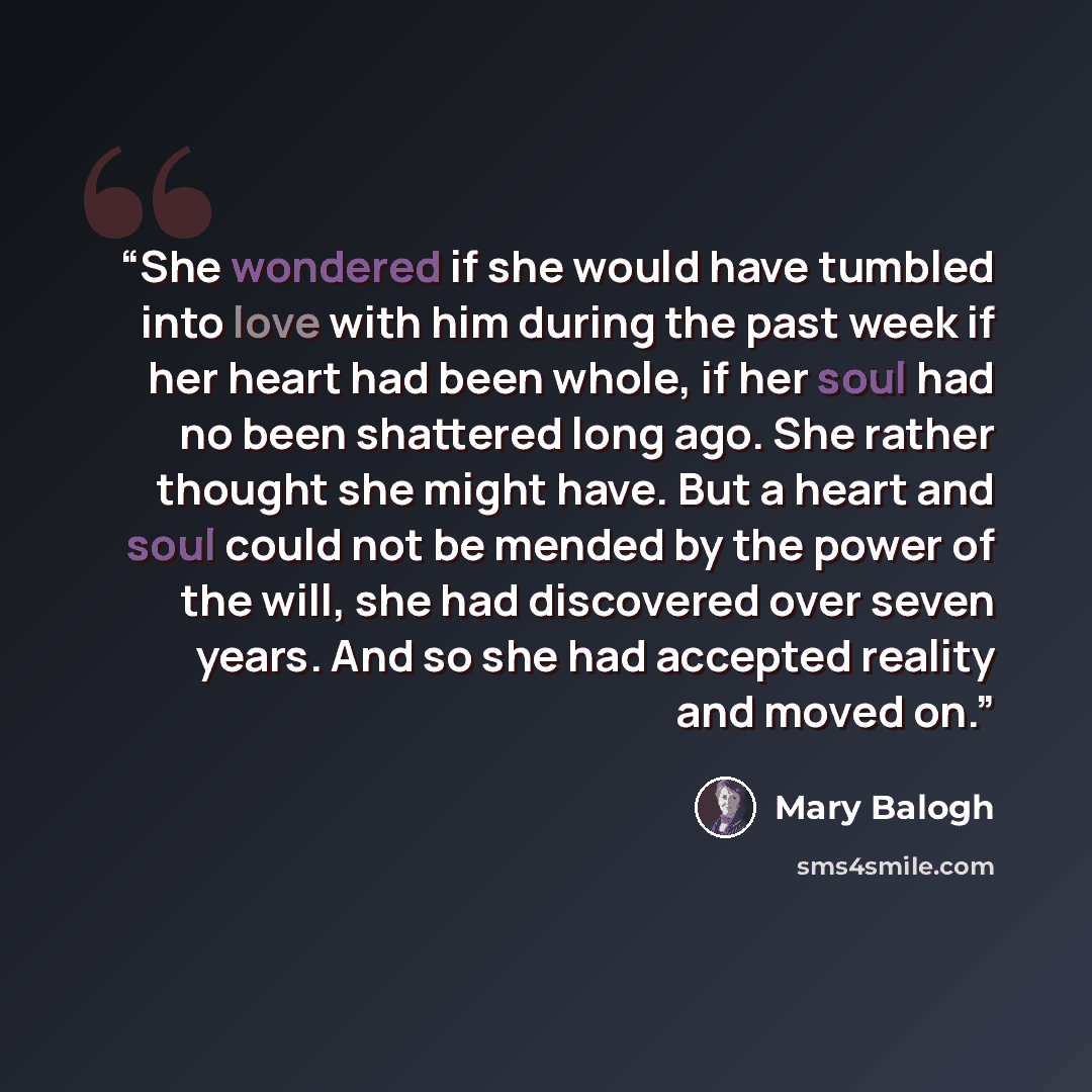 “She wondered if she would have tumbled into love with him during the past week if her heart had been whole, if her soul had no been shattered long ago. She rather thought she might have. But a heart and soul could not be mended by the power of the will, she had discovered over seven years. And so…” quote by Mary Balogh