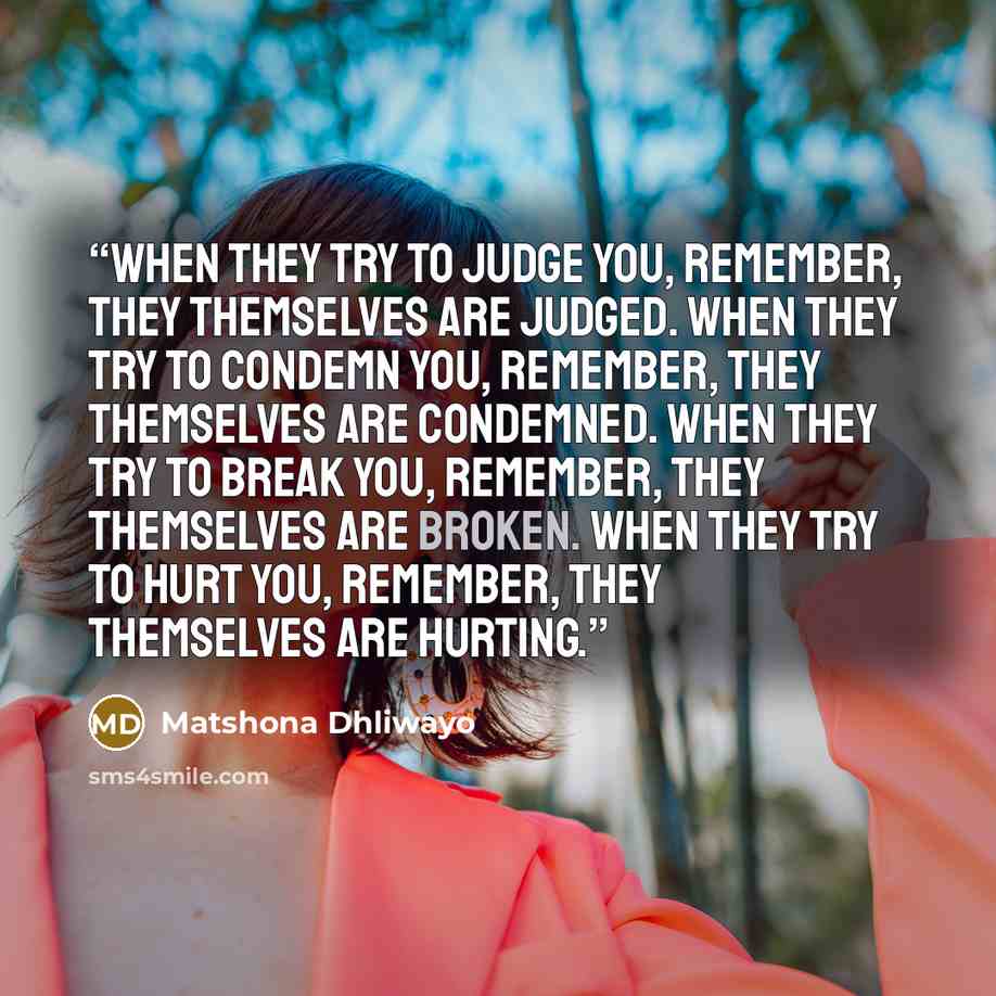 “When they try to judge you, remember, they themselves are judged. When they try to condemn you, remember, they themselves are condemned. When they try to break you, remember, they themselves are broken. When they try to hurt you, remember, they themselves are hurting.” quote by Matshona Dhliwayo