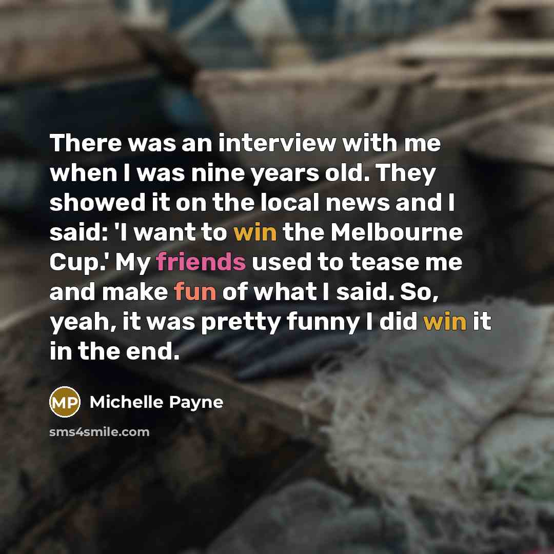 “There was an interview with me when I was nine years old. They showed it on the local news and I said: 'I want to win the Melbourne Cup.' My friends used to tease me and make fun of what I said. So, yeah, it was pretty funny I did win it in the end.” quote by Michelle Payne