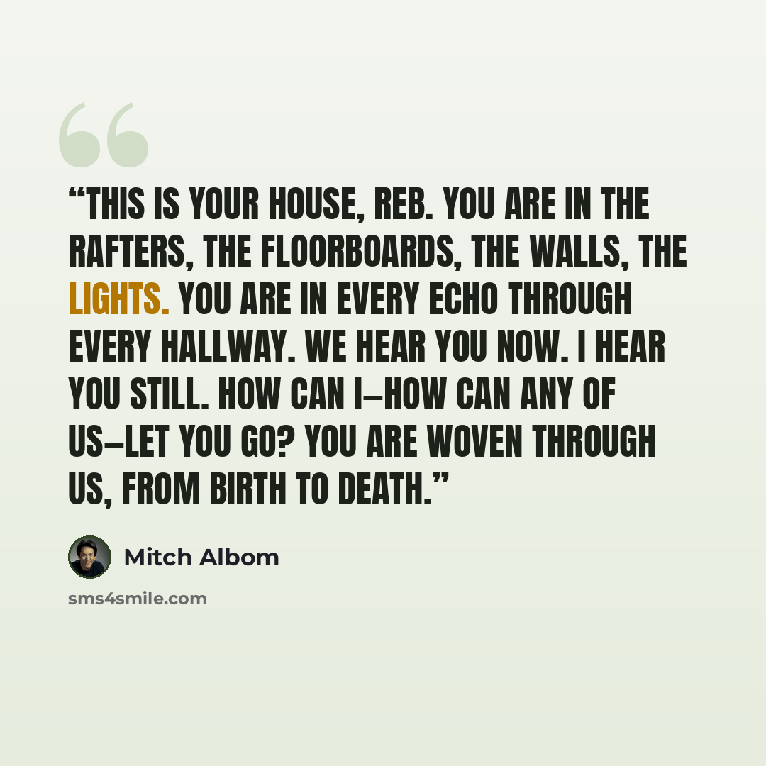 “This is your house, Reb. You are in the rafters, the floorboards, the walls, the lights. You are in every echo through every hallway. We hear you now. I hear you still. How can I—how can any of us—let you go? You are woven through us, from birth to death.” quote by Mitch Albom