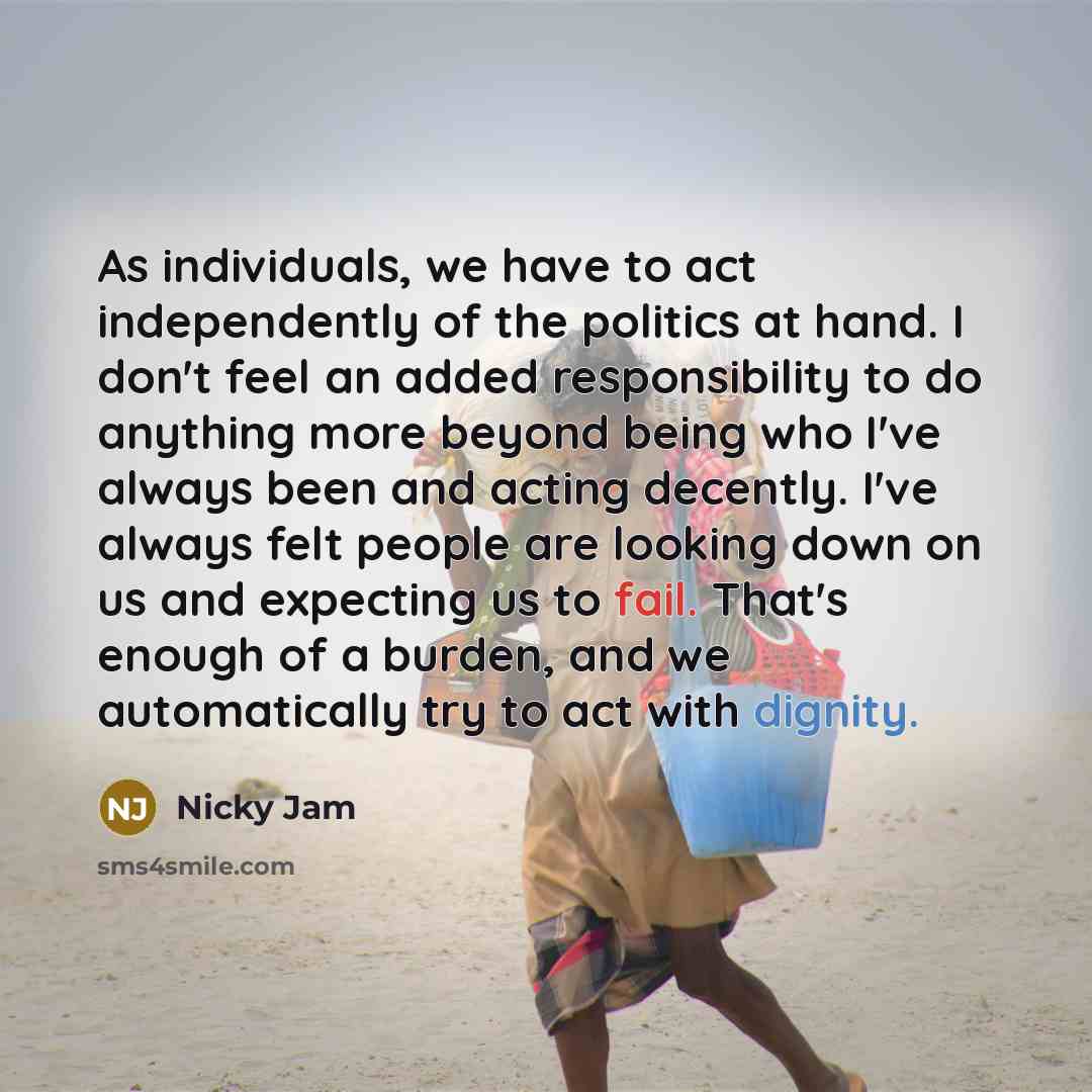 “As individuals, we have to act independently of the politics at hand. I don't feel an added responsibility to do anything more beyond being who I've always been and acting decently. I've always felt people are looking down on us and expecting us to fail. That's enough of a burden, and we…” quote by Nicky Jam
