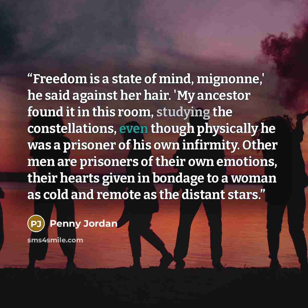 “Freedom is a state of mind, mignonne,' he said against her hair. 'My ancestor found it in this room, studying the constellations, even though physically he was a prisoner of his own infirmity. Other men are prisoners of their own emotions, their hearts given in bondage to a woman as cold and…” quote by Penny Jordan