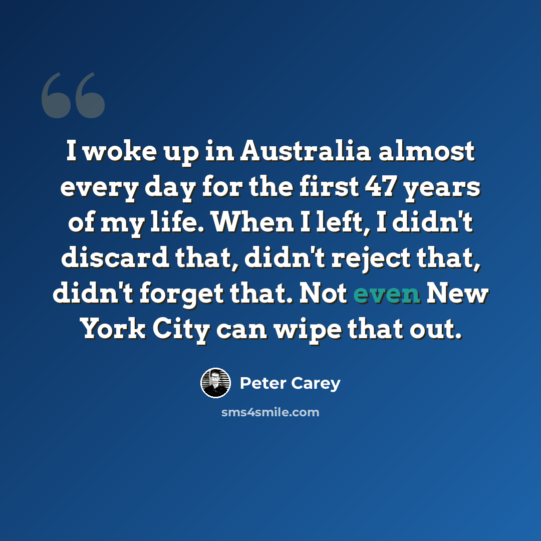 “I woke up in Australia almost every day for the first 47 years of my life. When I left, I didn't discard that, didn't reject that, didn't forget that. Not even New York City can wipe that out.” quote by Peter Carey