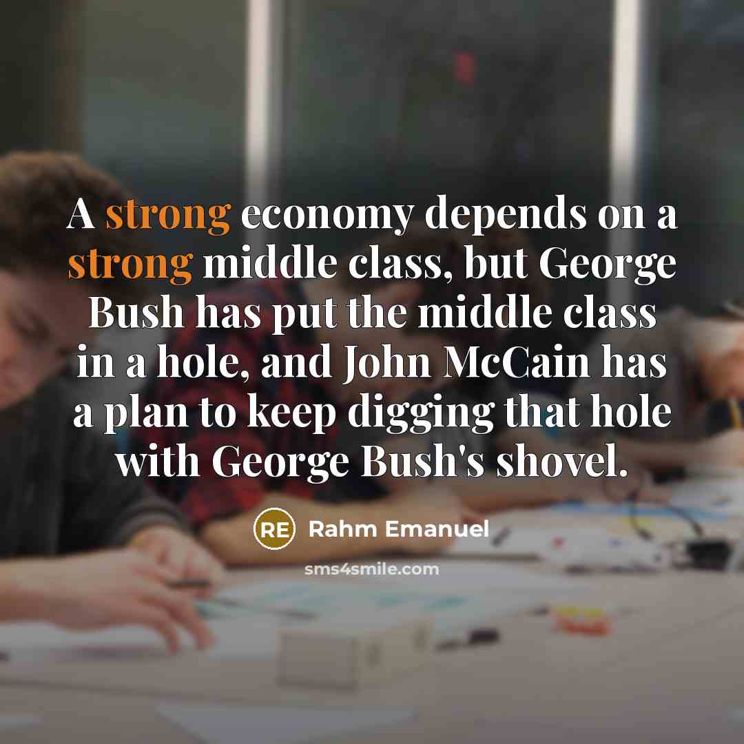 “A strong economy depends on a strong middle class, but George Bush has put the middle class in a hole, and John McCain has a plan to keep digging that hole with George Bush's shovel.” quote by Rahm Emanuel
