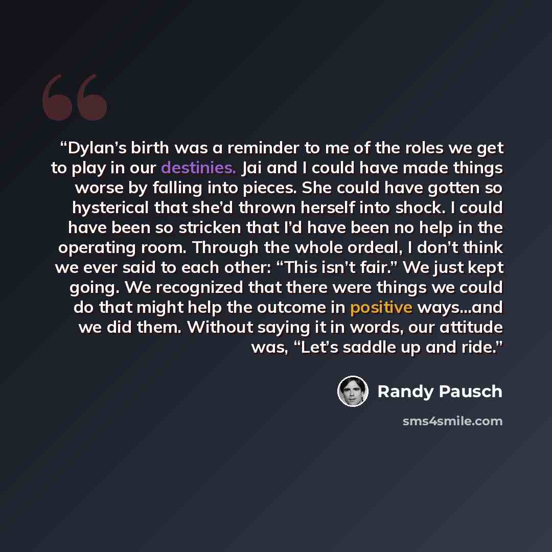 “Dylan’s birth was a reminder to me of the roles we get to play in our destinies. Jai and I could have made things worse by falling into pieces. She could have gotten so hysterical that she’d thrown herself into shock. I could have been so stricken that I’d have been no help in the operating room…” quote by Randy Pausch