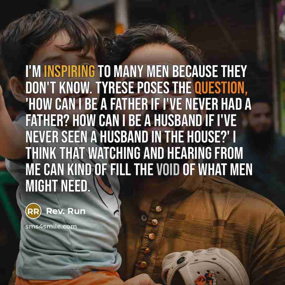 “I'm inspiring to many men because they don't know. Tyrese poses the question, 'How can I be a father if I've never had a father? How can I be a husband if I've never seen a husband in the house?' I think that watching and hearing from me can kind of fill the void of what men might need.” quote by Rev. Run