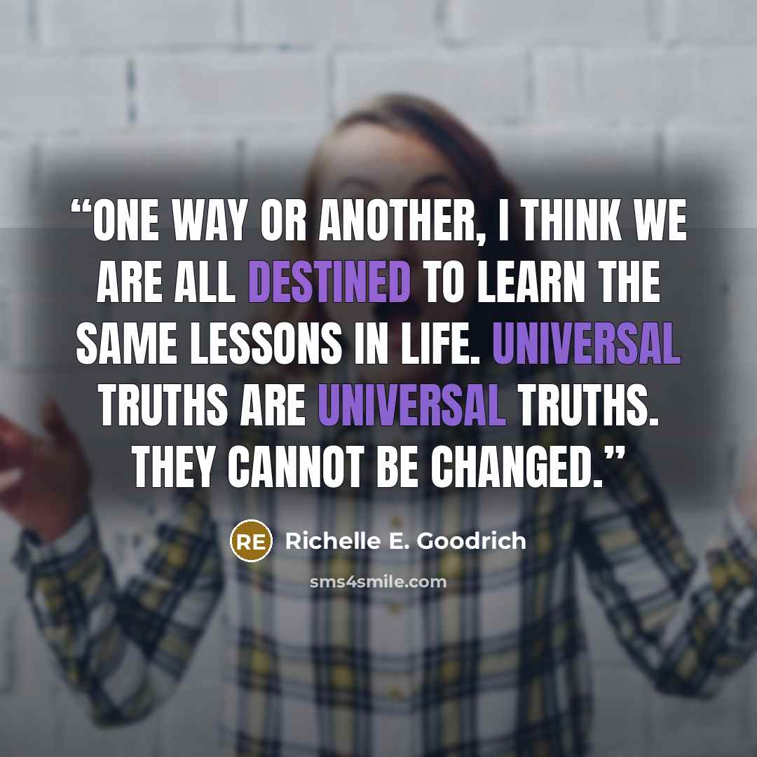 “One way or another, I think we are all destined to learn the same lessons in life. Universal truths are universal truths. They cannot be changed.” quote by Richelle E. Goodrich