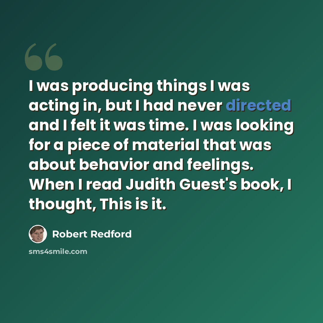 “I was producing things I was acting in, but I had never directed and I felt it was time. I was looking for a piece of material that was about behavior and feelings. When I read Judith Guest's book, I thought, This is it.” quote by Robert Redford