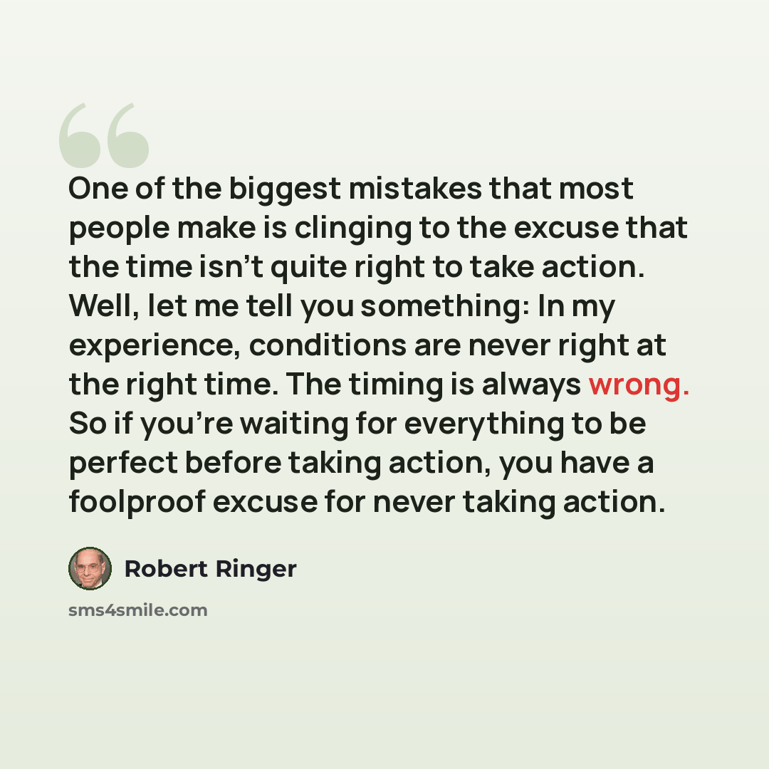 “One of the biggest mistakes that most people make is clinging to the excuse that the time isn't quite right to take action. Well, let me tell you something: In my experience, conditions are never right at the right time. The timing is always wrong. So if you're waiting for everything to be perfect…” quote by Robert Ringer