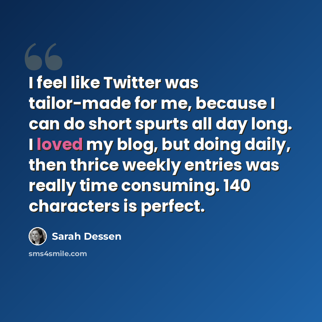 “I feel like Twitter was tailor-made for me, because I can do short spurts all day long. I loved my blog, but doing daily, then thrice weekly entries was really time consuming. 140 characters is perfect.” quote by Sarah Dessen