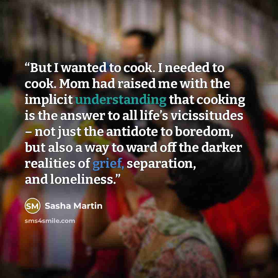 “But I wanted to cook. I needed to cook. Mom had raised me with the implicit understanding that cooking is the answer to all life’s vicissitudes – not just the antidote to boredom, but also a way to ward off the darker realities of grief, separation, and loneliness.” quote by Sasha Martin