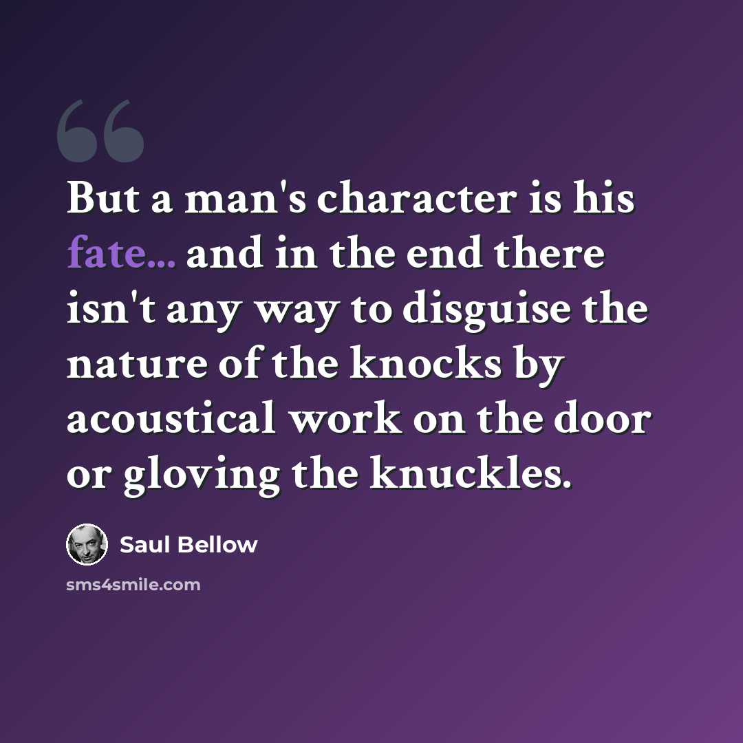 “But a man's character is his fate... and in the end there isn't any way to disguise the nature of the knocks by acoustical work on the door or gloving the knuckles.” quote by Saul Bellow
