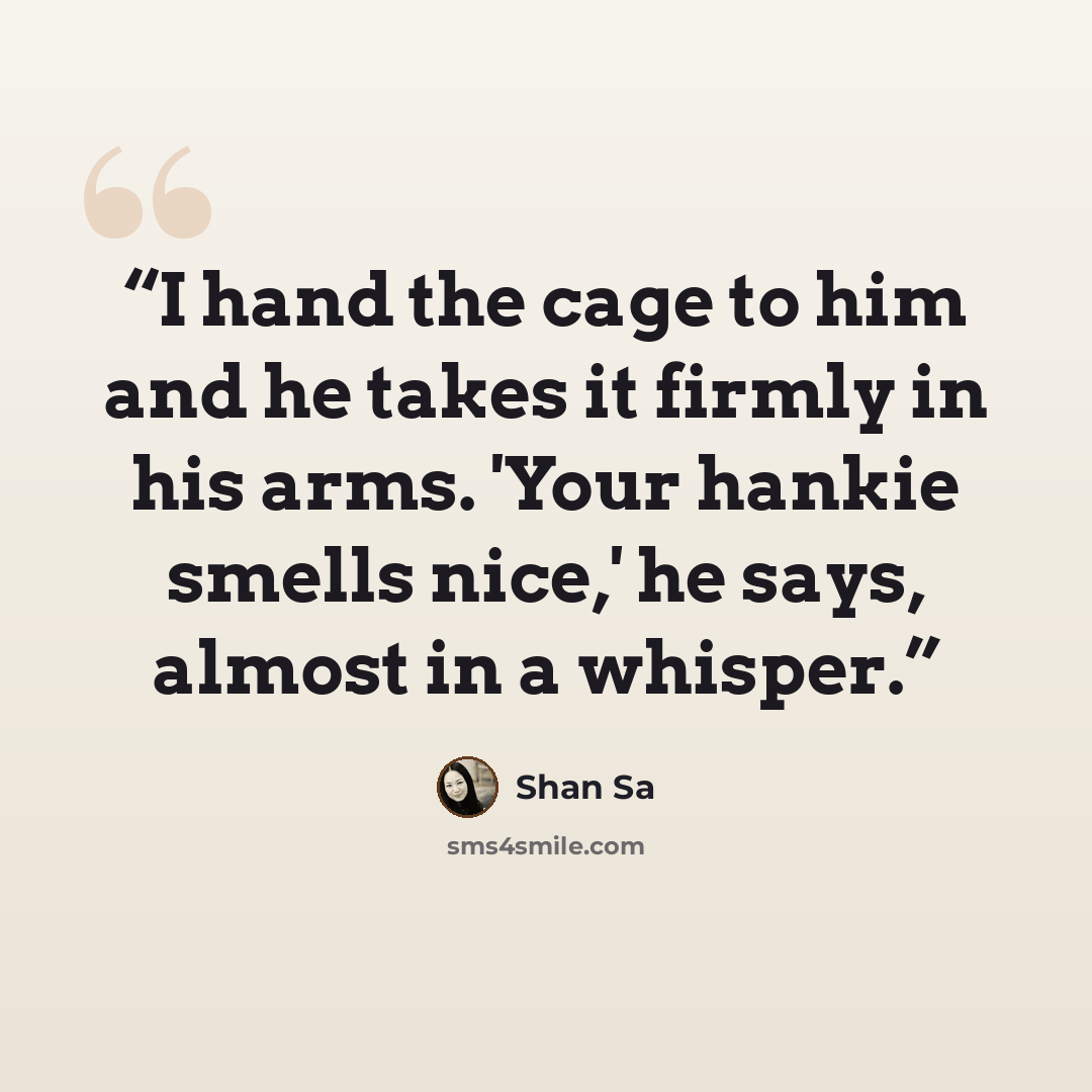 “I hand the cage to him and he takes it firmly in his arms. 'Your hankie smells nice,' he says, almost in a whisper.” quote by Shan Sa