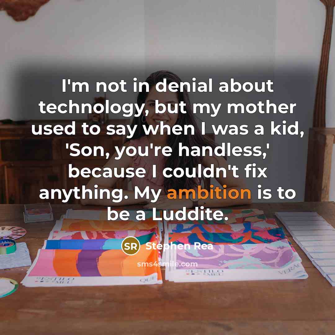 “I'm not in denial about technology, but my mother used to say when I was a kid, 'Son, you're handless,' because I couldn't fix anything. My ambition is to be a Luddite.” quote by Stephen Rea