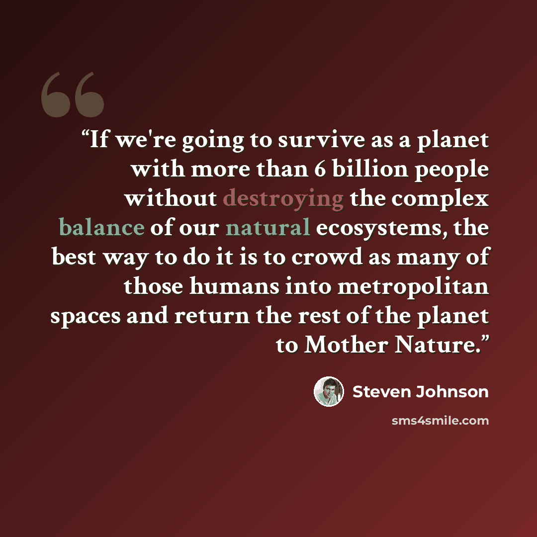 “If we're going to survive as a planet with more than 6 billion people without destroying the complex balance of our natural ecosystems, the best way to do it is to crowd as many of those humans into metropolitan spaces and return the rest of the planet to Mother Nature.” quote by Steven Johnson