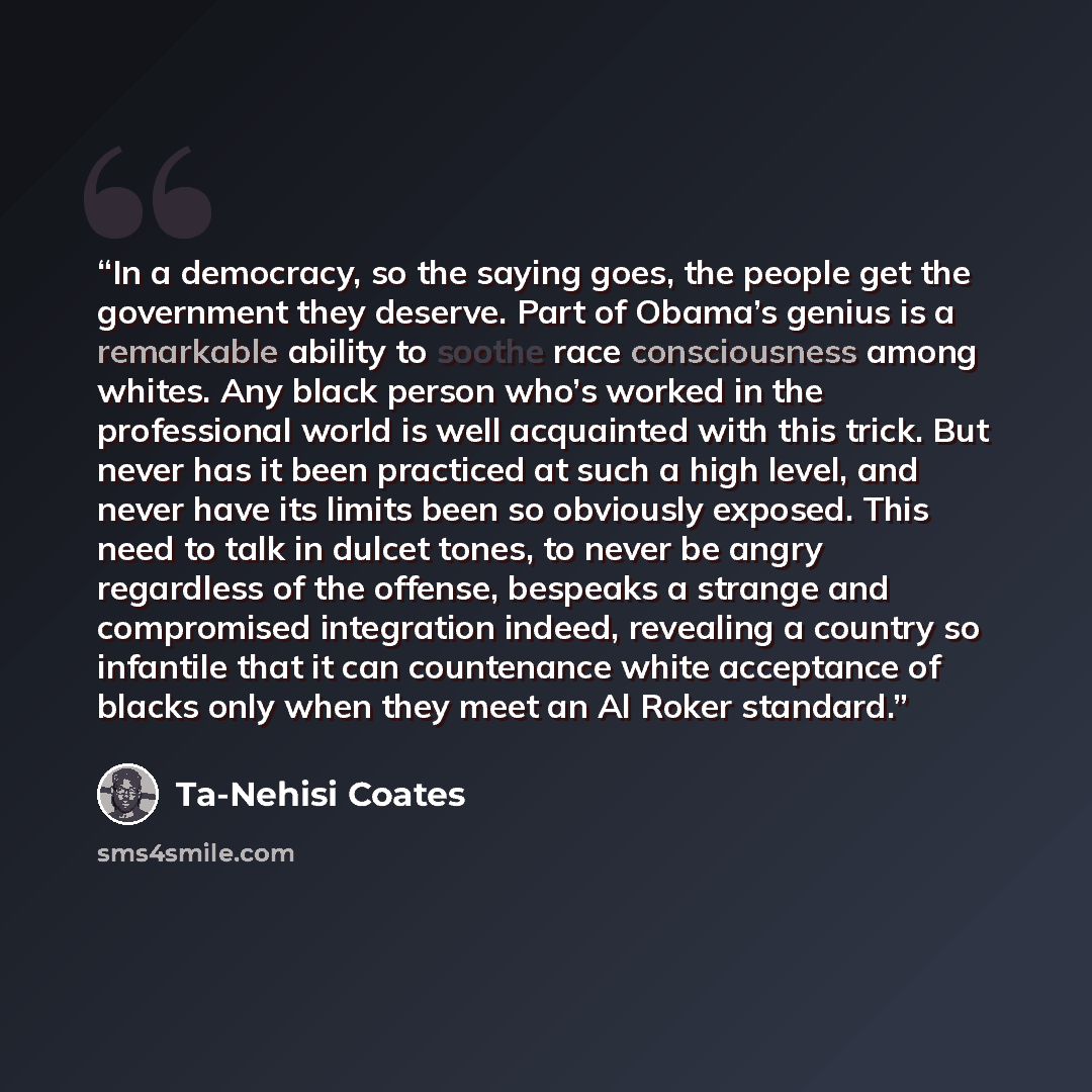 “In a democracy, so the saying goes, the people get the government they deserve. Part of Obama’s genius is a remarkable ability to soothe race consciousness among whites. Any black person who’s worked in the professional world is well acquainted with this trick. But never has it been practiced at…” quote by Ta-Nehisi Coates