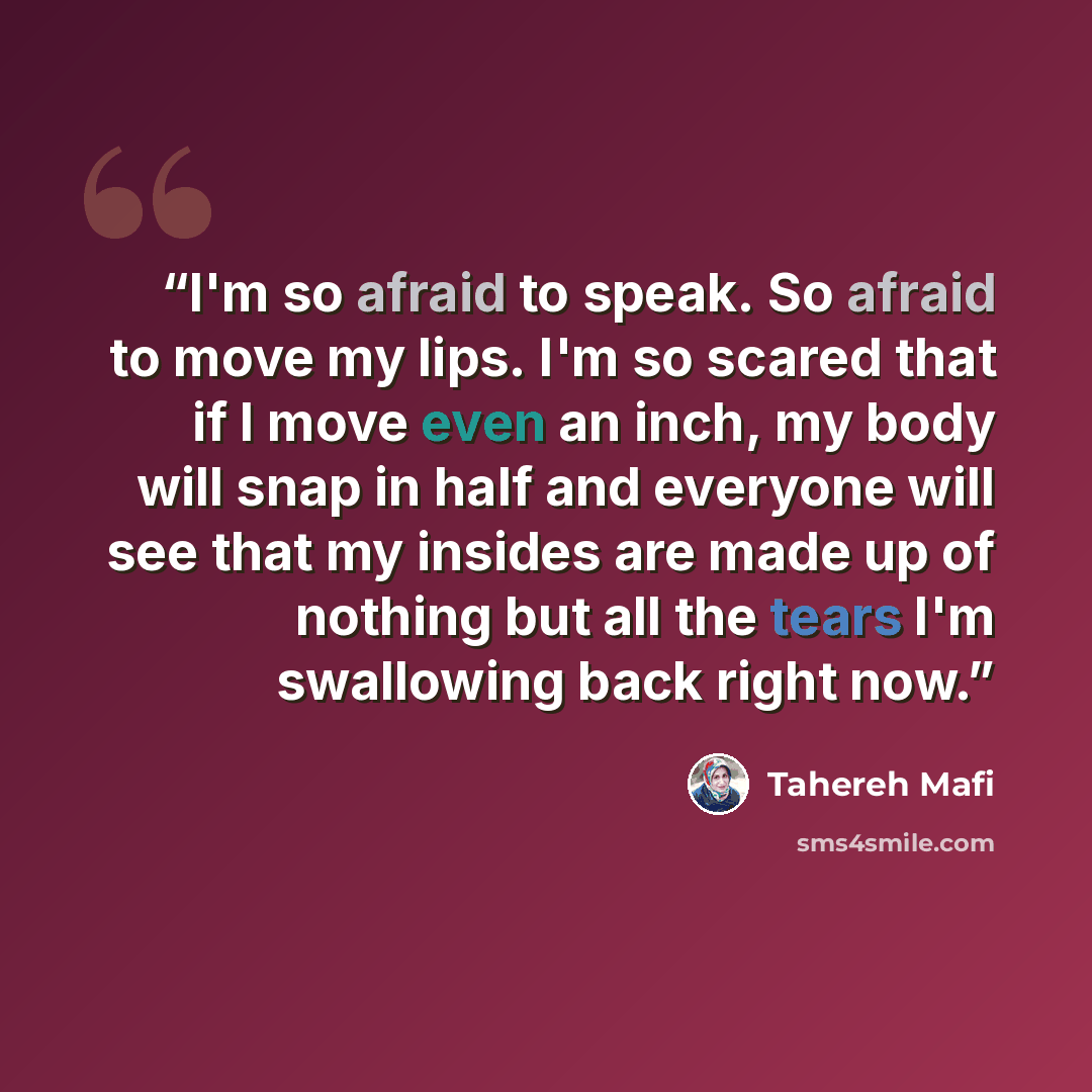 “I'm so afraid to speak. So afraid to move my lips. I'm so scared that if I move even an inch, my body will snap in half and everyone will see that my insides are made up of nothing but all the tears I'm swallowing back right now.” quote by Tahereh Mafi