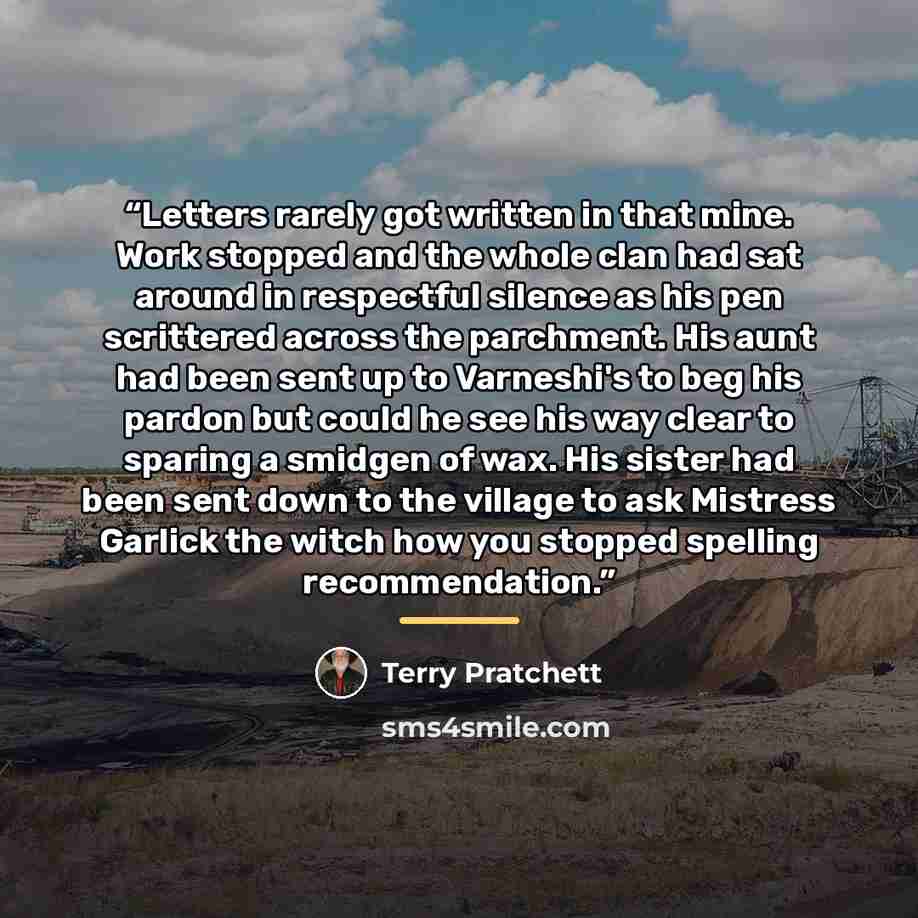“Letters rarely got written in that mine. Work stopped and the whole clan had sat around in respectful silence as his pen scrittered across the parchment. His aunt had been sent up to Varneshi's to beg his pardon but could he see his way clear to sparing a smidgen of wax. His sister had been sent…” quote by Terry Pratchett