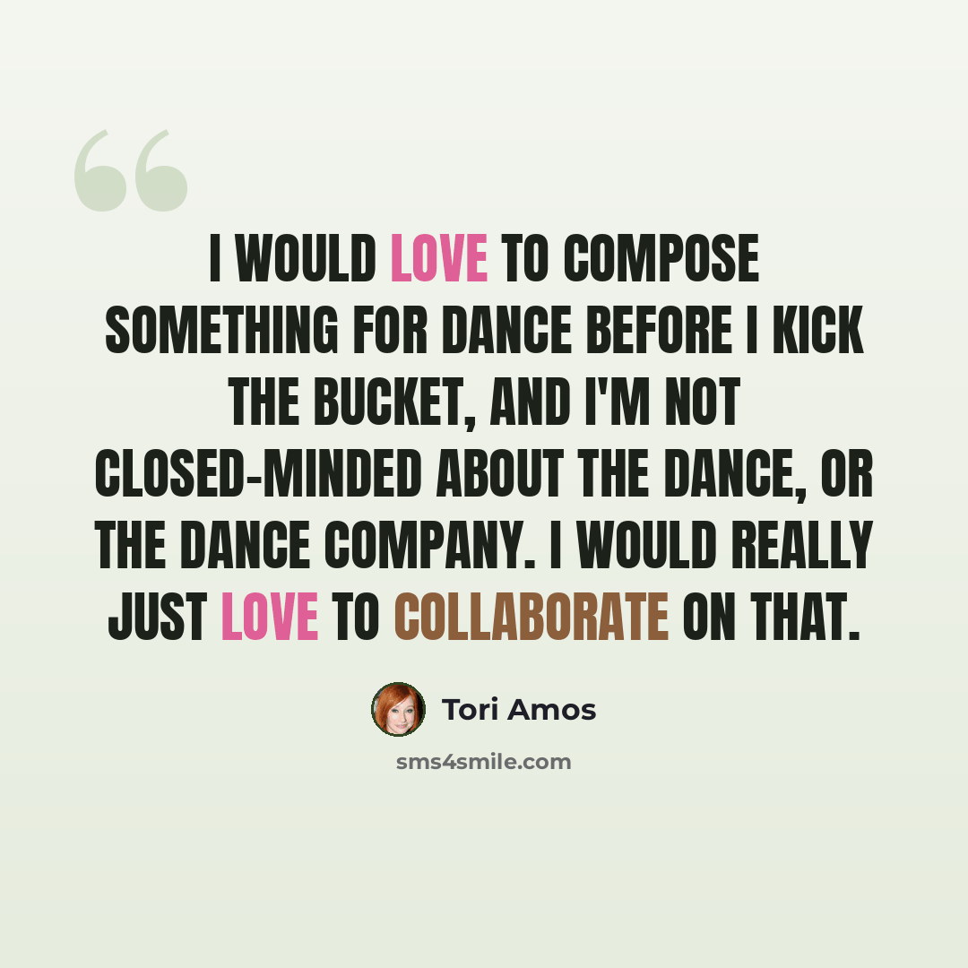 “I would love to compose something for dance before I kick the bucket, and I'm not closed-minded about the dance, or the dance company. I would really just love to collaborate on that.” quote by Tori Amos