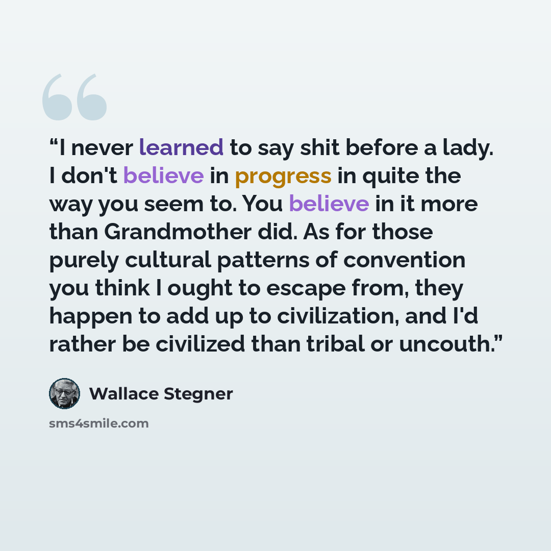 “I never learned to say shit before a lady. I don't believe in progress in quite the way you seem to. You believe in it more than Grandmother did. As for those purely cultural patterns of convention you think I ought to escape from, they happen to add up to civilization, and I'd rather be civilized…” quote by Wallace Stegner