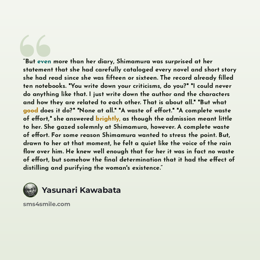 “But even more than her diary, Shimamura was surprised at her statement that she had carefully cataloged every novel and short story she had read since she was fifteen or sixteen. The record already filled ten notebooks. "You write down your criticisms, do you?" "I could never do anything like…” quote by Yasunari Kawabata
