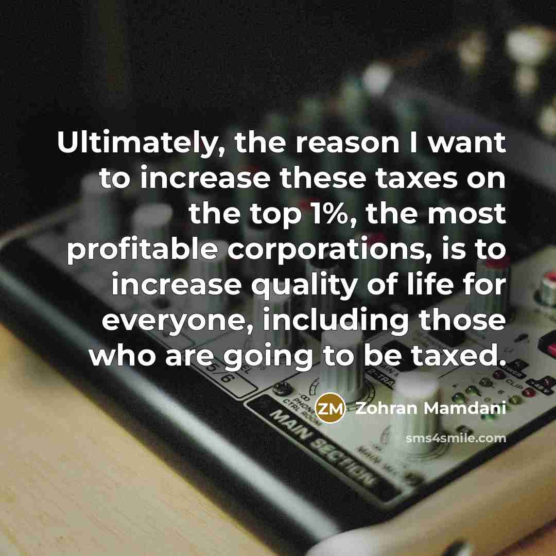 “Ultimately, the reason I want to increase these taxes on the top 1%, the most profitable corporations, is to increase quality of life for everyone, including those who are going to be taxed.” quote by Zohran Mamdani