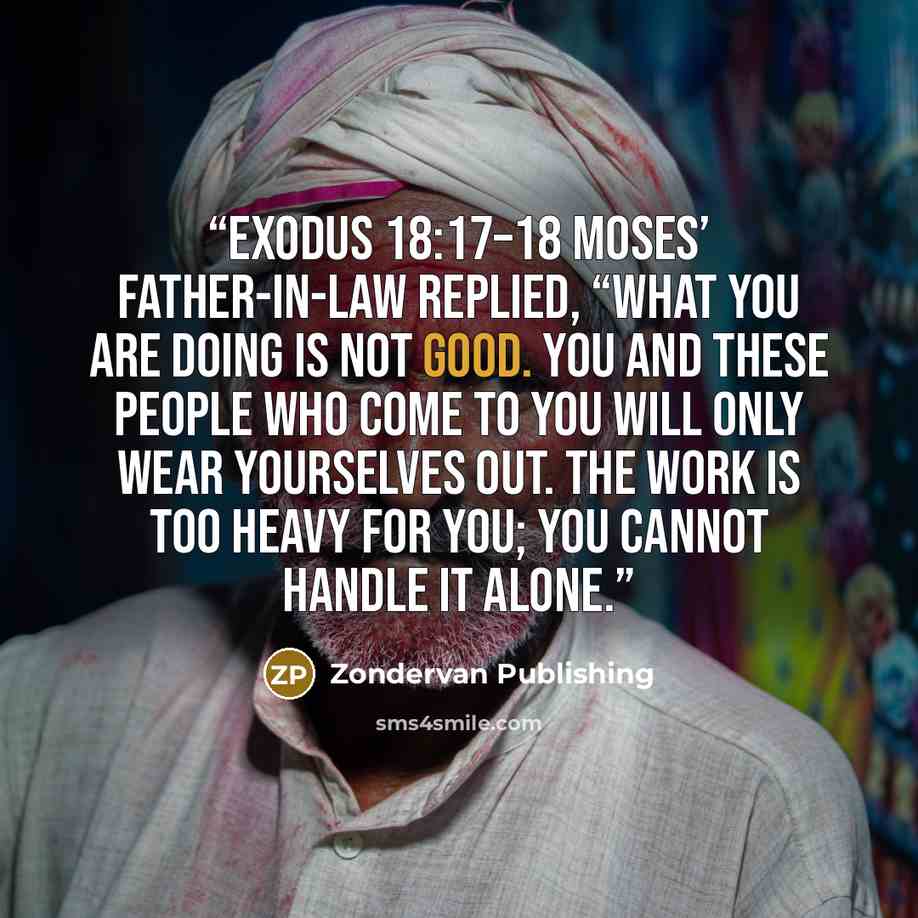 “Exodus 18:17–18 Moses’ father-in-law replied, “What you are doing is not good. You and these people who come to you will only wear yourselves out. The work is too heavy for you; you cannot handle it alone.” quote by Zondervan Publishing