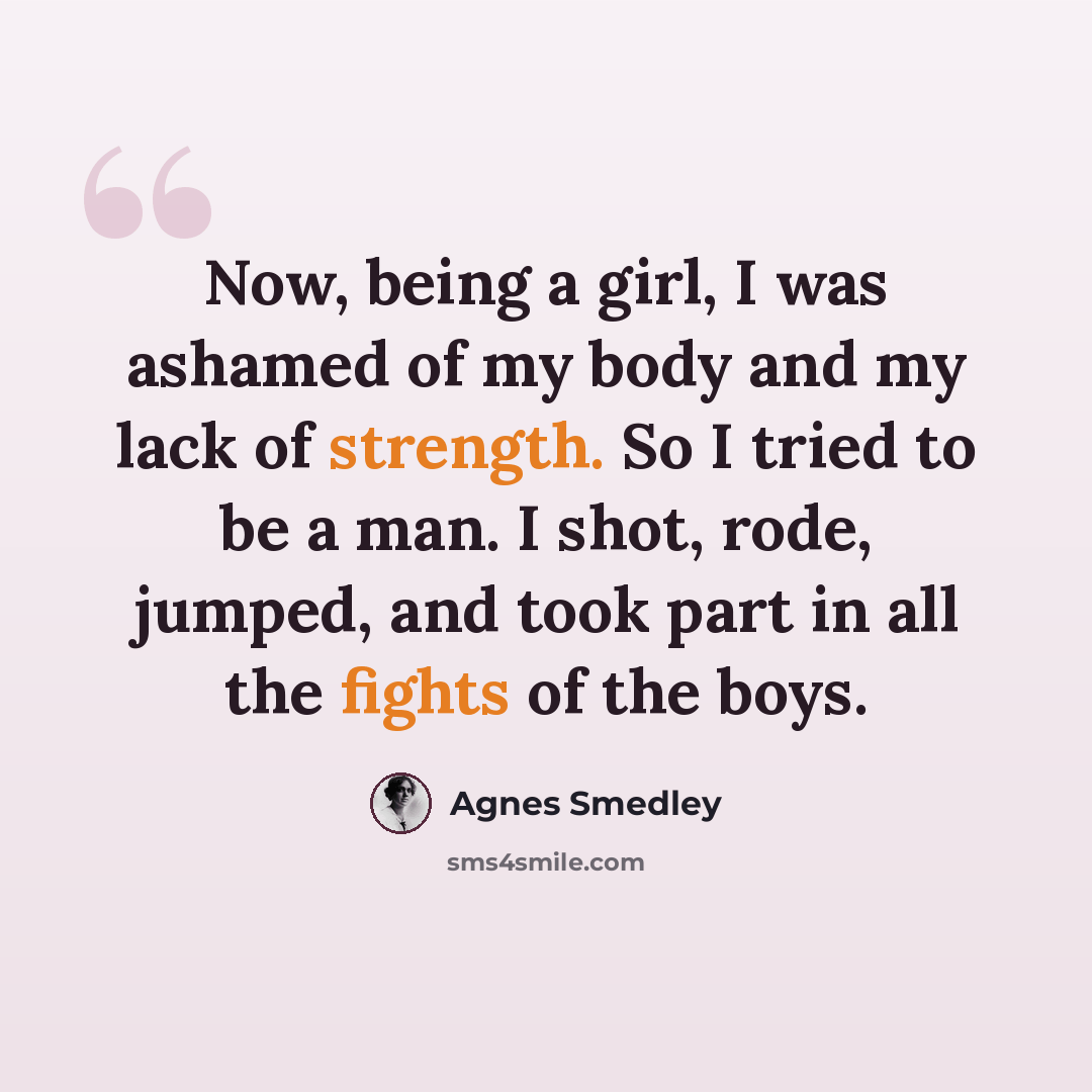 “Now, being a girl, I was ashamed of my body and my lack of strength. So I tried to be a man. I shot, rode, jumped, and took part in all the fights of the boys.” quote by Agnes Smedley