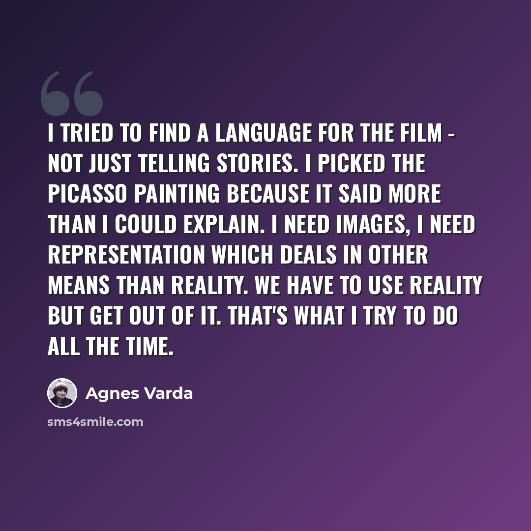 “I tried to find a language for the film - not just telling stories. I picked the Picasso painting because it said more than I could explain. I need images, I need representation which deals in other means than reality. We have to use reality but get out of it. That's what I try to do all the time.” quote by Agnes Varda