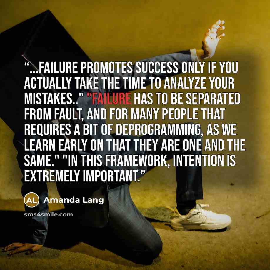 “...failure promotes success only if you actually take the time to analyze your mistakes.." "Failure has to be separated from fault, and for many people that requires a bit of deprogramming, as we learn early on that they are one and the same." "In this framework, intention is extremely important.” quote by Amanda Lang