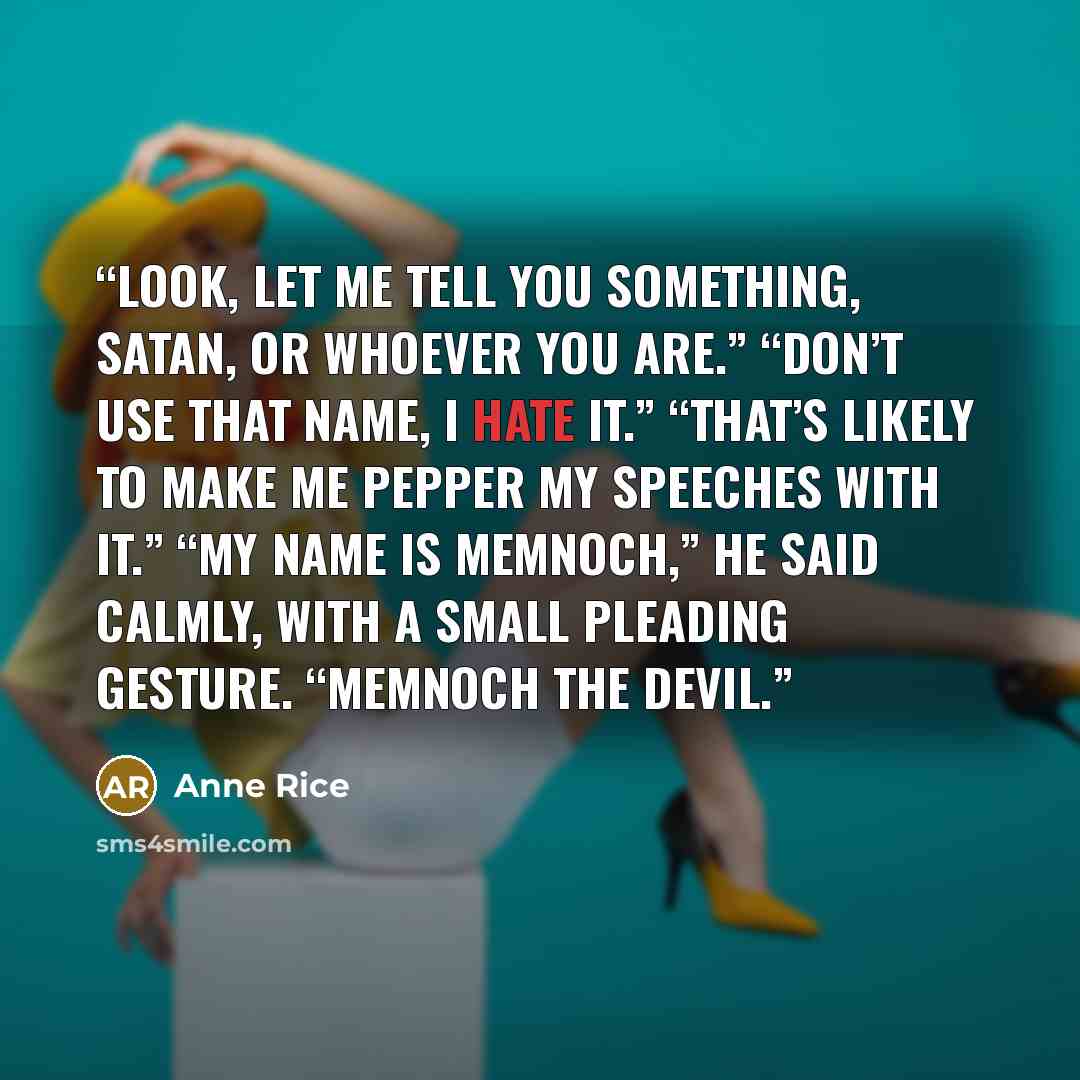 “Look, let me tell you something, Satan, or whoever you are.” “Don’t use that name, I hate it.” “That’s likely to make me pepper my speeches with it.” “My name is Memnoch,” he said calmly, with a small pleading gesture. “Memnoch the Devil.” quote by Anne Rice