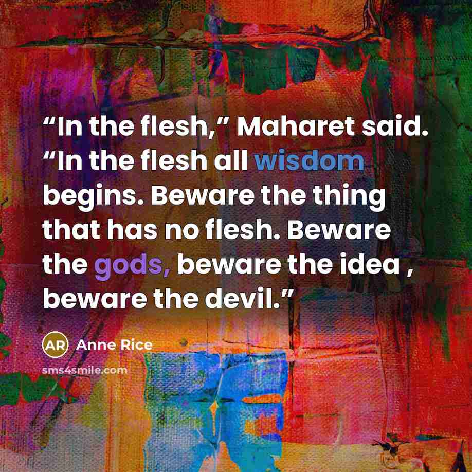 “In the flesh,” Maharet said. “In the flesh all wisdom begins. Beware the thing that has no flesh. Beware the gods, beware the idea , beware the devil.” quote by Anne Rice