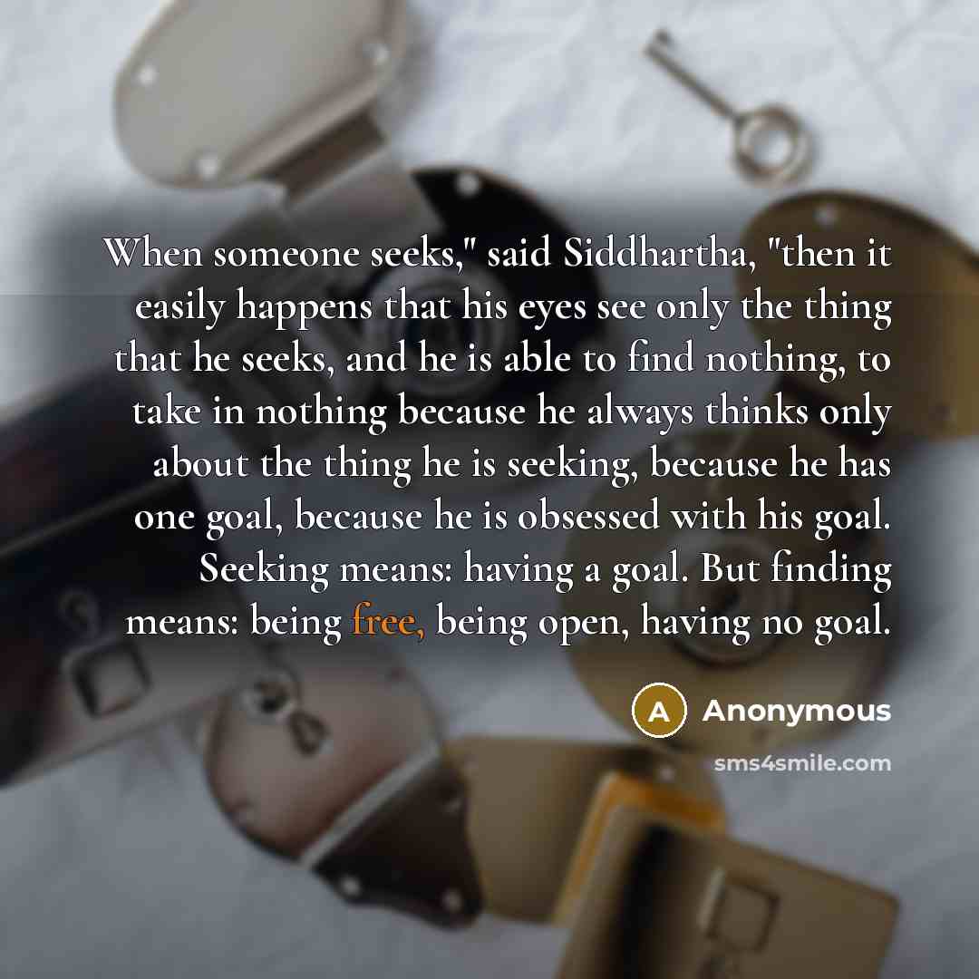 “When someone seeks," said Siddhartha, "then it easily happens that his eyes see only the thing that he seeks, and he is able to find nothing, to take in nothing because he always thinks only about the thing he is seeking, because he has one goal, because he is obsessed with his goal. Seeking…” quote by Anonymous