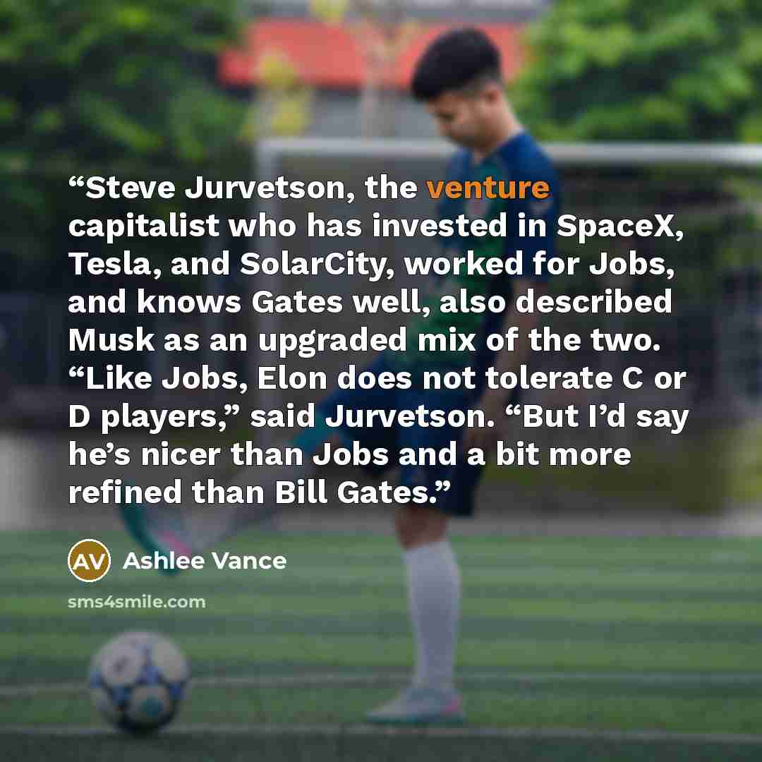“Steve Jurvetson, the venture capitalist who has invested in SpaceX, Tesla, and SolarCity, worked for Jobs, and knows Gates well, also described Musk as an upgraded mix of the two. “Like Jobs, Elon does not tolerate C or D players,” said Jurvetson. “But I’d say he’s nicer than Jobs and a bit more…” quote by Ashlee Vance