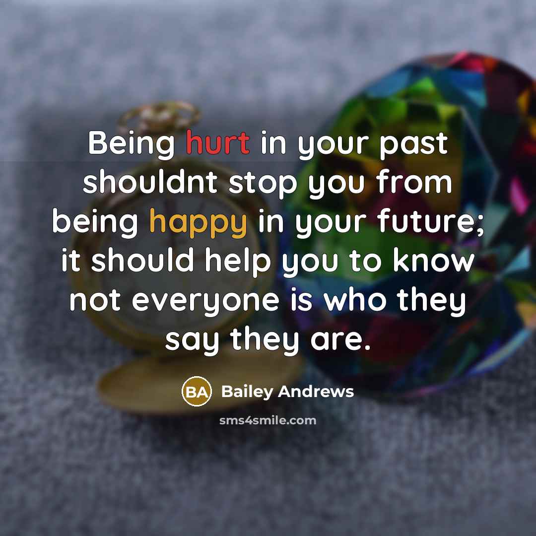 “Being hurt in your past shouldnt stop you from being happy in your future; it should help you to know not everyone is who they say they are.” quote by Bailey Andrews